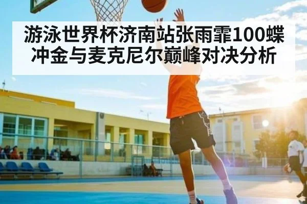 游泳世界杯济南站张雨霏100蝶冲金与麦克尼尔巅峰对决分析