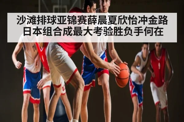 沙滩排球亚锦赛薛晨夏欣怡冲金路日本组合成最大考验胜负手何在