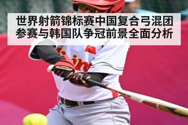 世界射箭锦标赛中国复合弓混团参赛与韩国队争冠前景全面分析