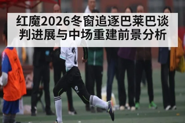 红魔2026冬窗追逐巴莱巴谈判进展与中场重建前景分析